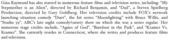 Gina Raymond has also starred in numerous feature films and television series, including: “My Stepmother is an Alien”, directed by Richard Benjamin, and “Dad”, a Steven Spielberg Production, directed by Gary Goldberg. Her television credits include FOX’s network launching situation comedy “Duet”, the hit series “Moonlighting” with Bruce Willis, and “Studio 59”, ABC’s late night comedy/variety show on which she was a series regular. Her numerous stage credits include, “Agnes of God”, “Barefoot in the Park”, and “Kramer Vs. Kramer”. She currently resides in Connecticut, where she writes and produces feature films and television.